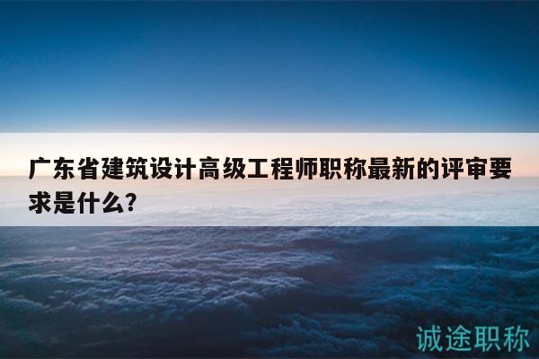 廣東省建筑設計高級工程師職稱最新的評審要求是什么？