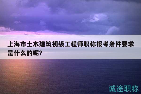 上海市土木建筑初級工程師職稱報考條件要求是什么的呢？