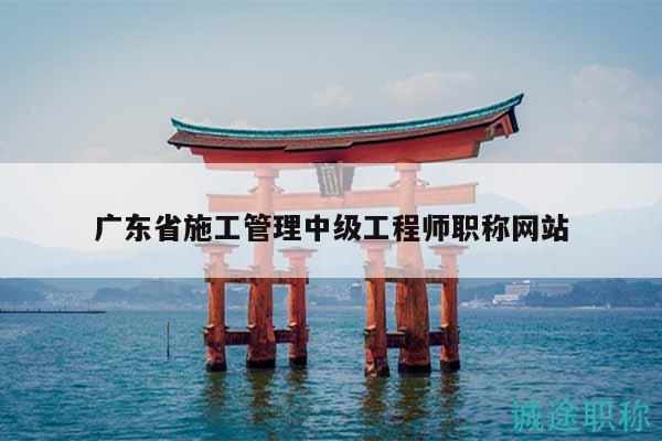 廣東省施工管理中級(jí)工程師職稱網(wǎng)站