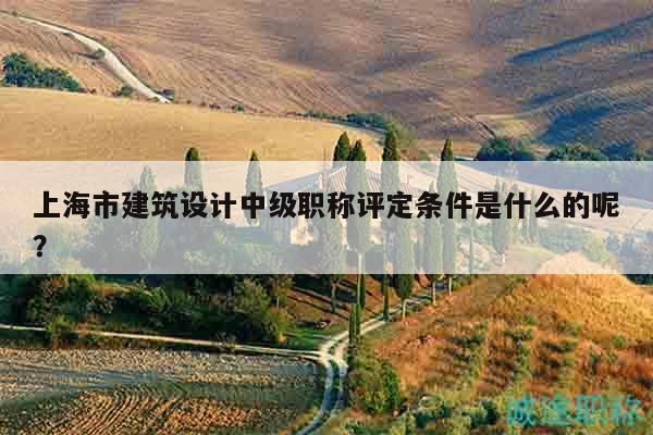 上海市建筑設(shè)計中級職稱評定條件是什么的呢？