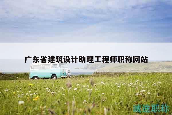 廣東省建筑設(shè)計(jì)助理工程師職稱網(wǎng)站