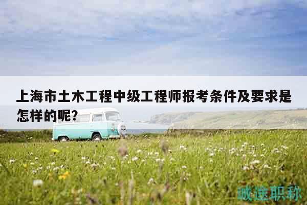 上海市土木工程中級工程師報考條件及要求是怎樣的呢？