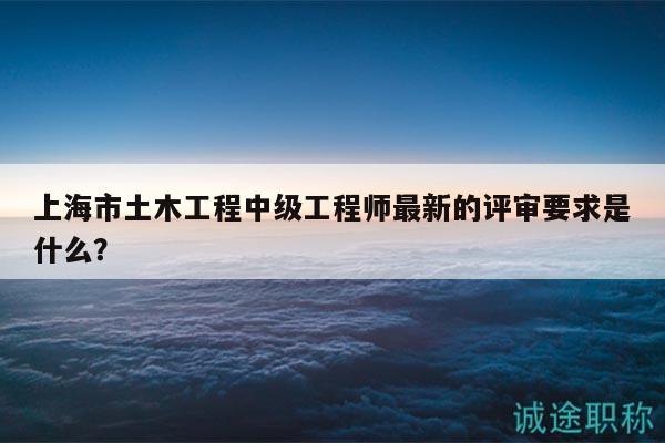 上海市土木工程中級(jí)工程師最新的評(píng)審要求是什么？