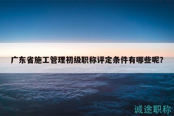 廣東省施工管理初級職稱評定條件有哪些呢？