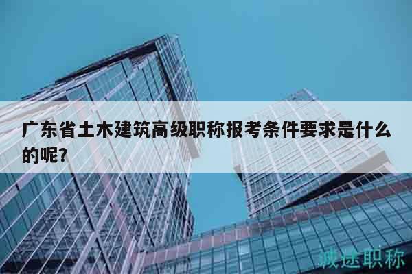 廣東省土木建筑高級(jí)職稱報(bào)考條件要求是什么的呢？