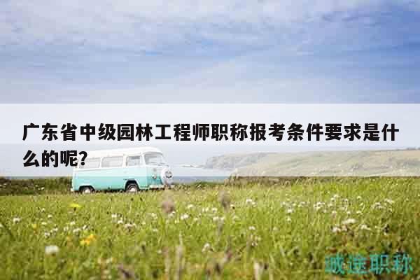 廣東省中級園林工程師職稱報考條件要求是什么的呢？