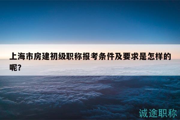 上海市房建初級職稱報考條件及要求是怎樣的呢？