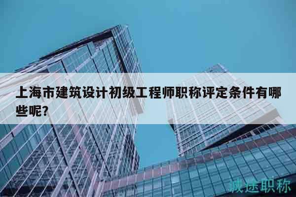 上海市建筑設(shè)計初級工程師職稱評定條件有哪些呢？