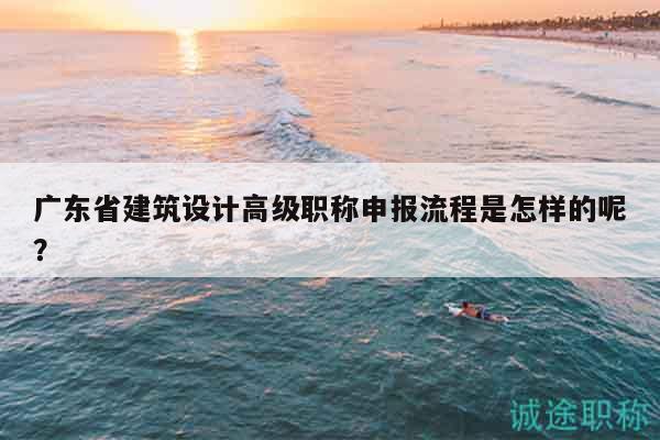 廣東省建筑設(shè)計(jì)高級(jí)職稱申報(bào)流程是怎樣的呢？