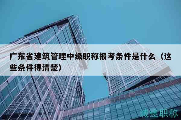 廣東省建筑管理中級(jí)職稱報(bào)考條件是什么（這些條件得清楚）