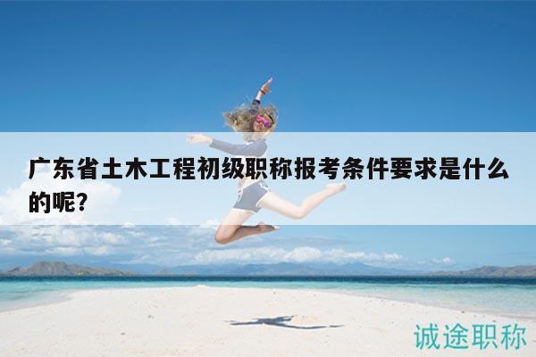 廣東省土木工程初級職稱報考條件要求是什么的呢？