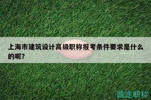 上海市建筑設(shè)計(jì)高級(jí)職稱報(bào)考條件要求是什么的呢？