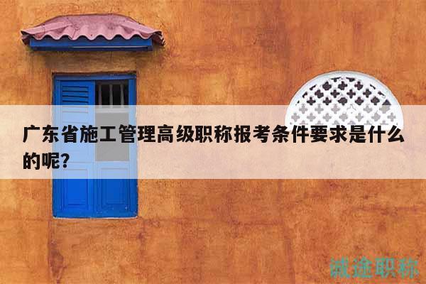 廣東省施工管理高級(jí)職稱報(bào)考條件要求是什么的呢？