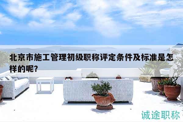 北京市施工管理初級職稱評定條件及標(biāo)準是怎樣的呢？