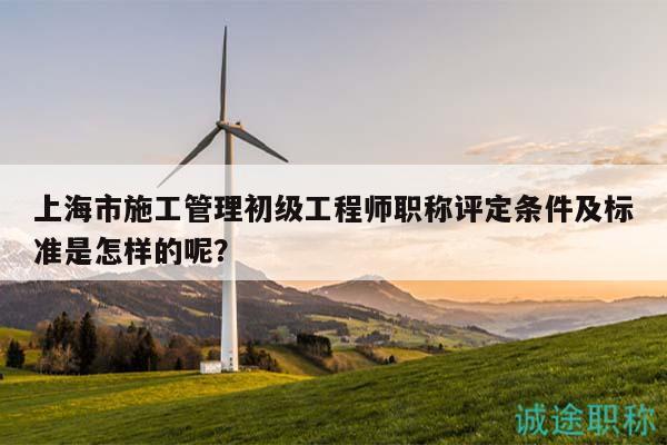 上海市施工管理初級工程師職稱評定條件及標準是怎樣的呢？