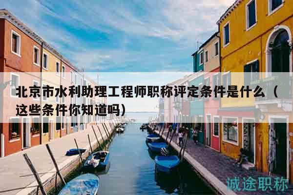 北京市水利助理工程師職稱評定條件是什么（這些條件你知道嗎）