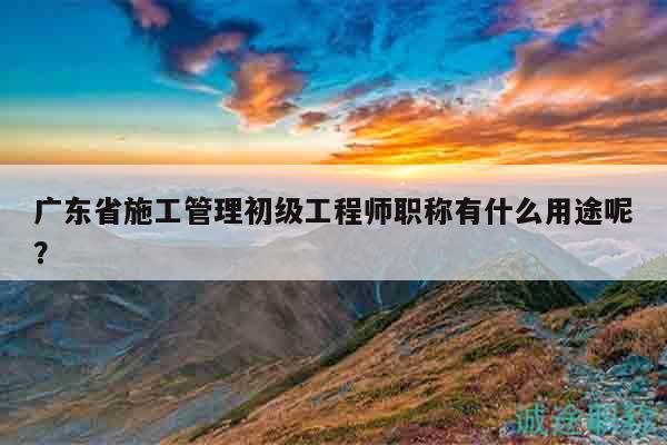 廣東省施工管理初級工程師職稱有什么用途呢？