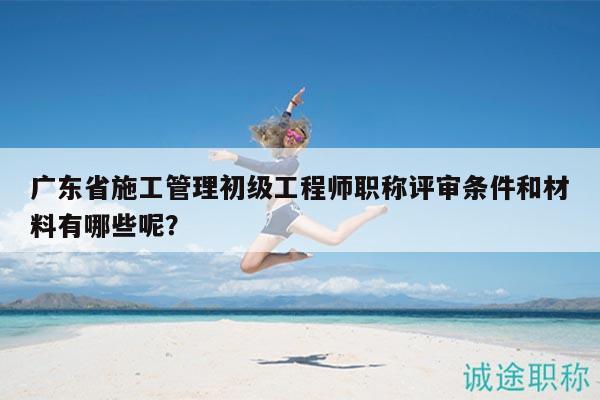 廣東省施工管理初級工程師職稱評審條件和材料有哪些呢？