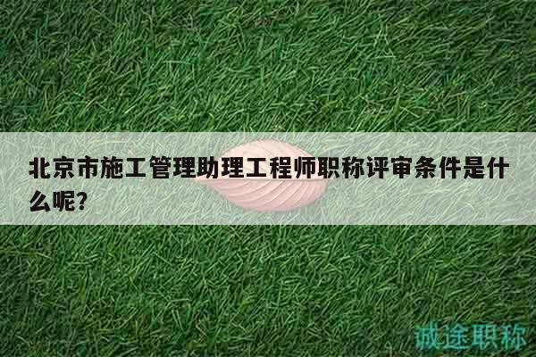 北京市施工管理助理工程師職稱評審條件是什么呢？