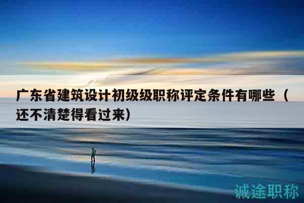 廣東省建筑設(shè)計(jì)初級(jí)級(jí)職稱評(píng)定條件有哪些（還不清楚得看過來）