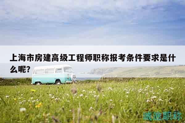 上海市房建高級工程師職稱報考條件要求是什么呢？