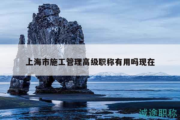 上海市施工管理高級職稱有用嗎現(xiàn)在