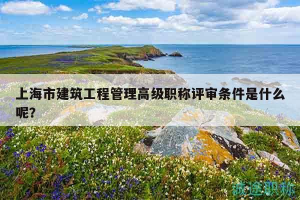 上海市建筑工程管理高級職稱評審條件是什么呢？