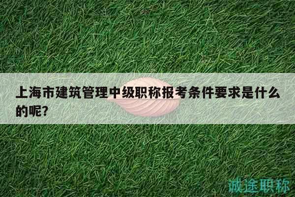 上海市建筑管理中級職稱報考條件要求是什么的呢？