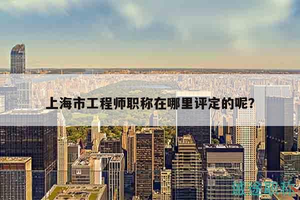 上海市工程師職稱在哪里評定的呢？
