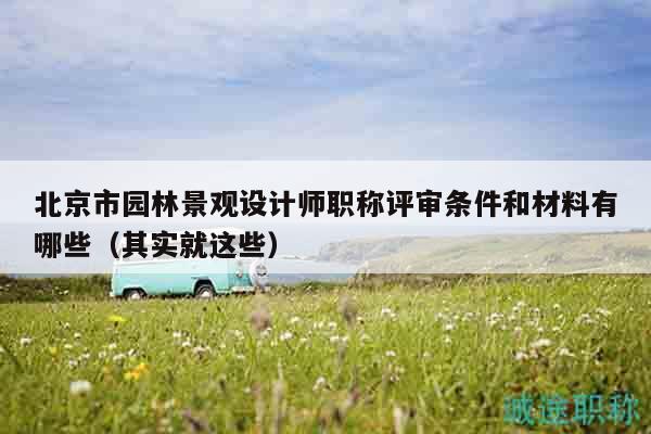 北京市園林景觀設(shè)計(jì)師職稱(chēng)評(píng)審條件和材料有哪些（其實(shí)就這些）