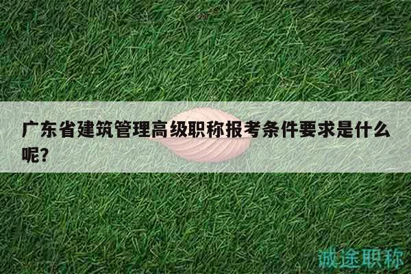 廣東省建筑管理高級職稱報考條件要求是什么呢？