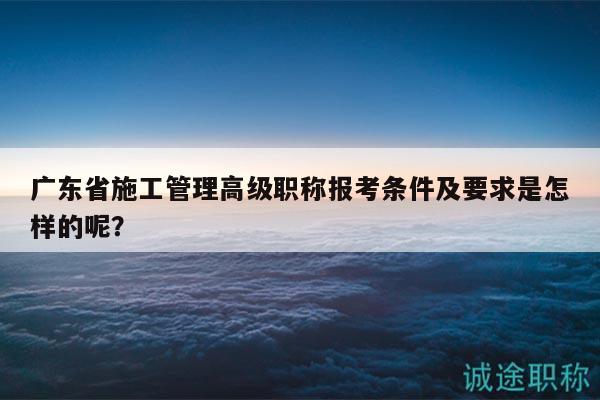 廣東省施工管理高級職稱報(bào)考條件及要求是怎樣的呢？