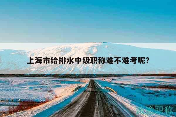 上海市給排水中級(jí)職稱難不難考呢？