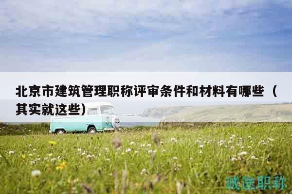 北京市建筑管理職稱評(píng)審條件和材料有哪些（其實(shí)就這些）