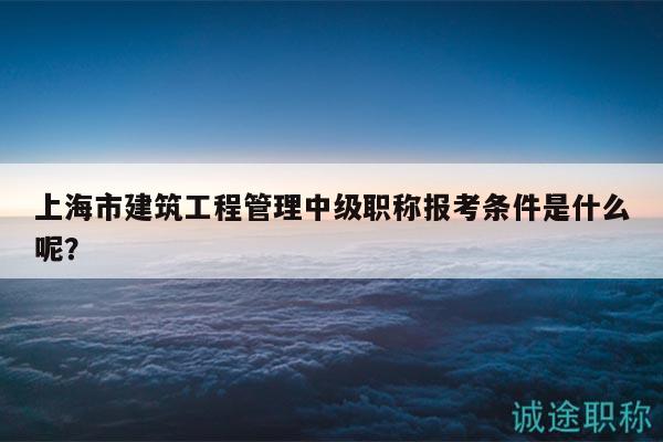 上海市建筑工程管理中級(jí)職稱報(bào)考條件是什么呢？