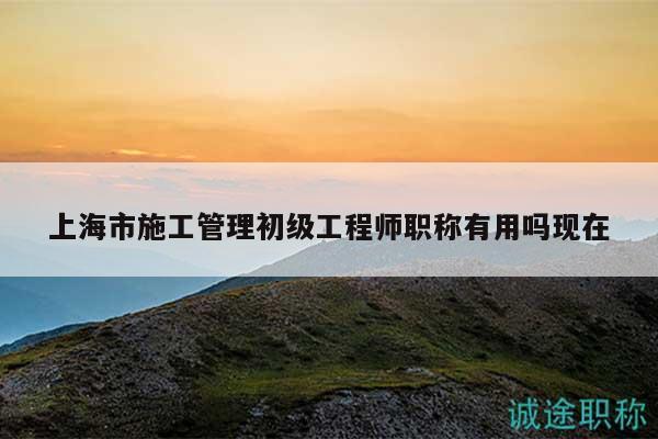 上海市施工管理初級工程師職稱有用嗎現(xiàn)在