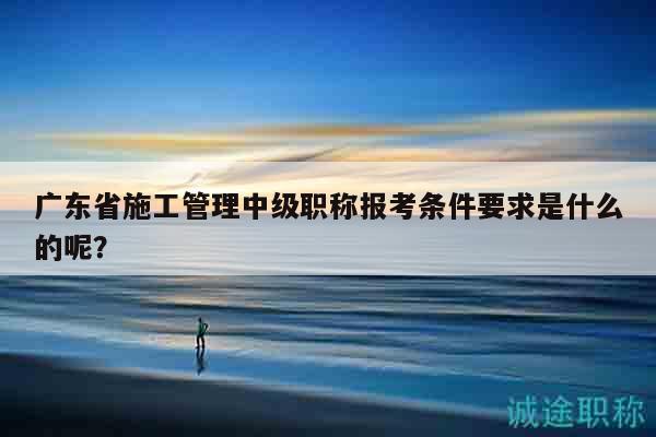 廣東省施工管理中級職稱報考條件要求是什么的呢？