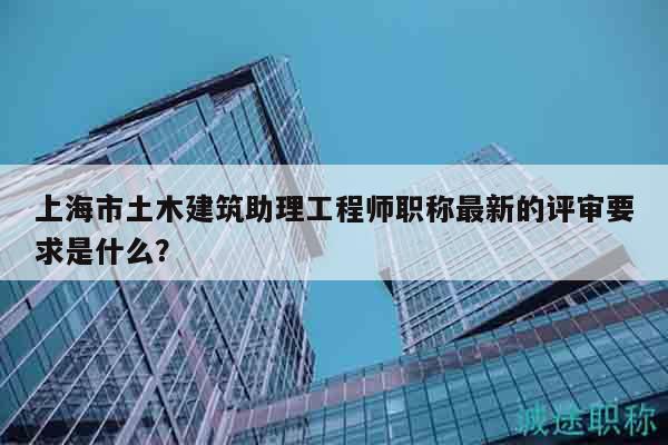 上海市土木建筑助理工程師職稱最新的評審要求是什么？