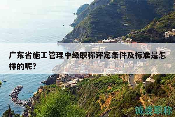 廣東省施工管理中級職稱評定條件及標準是怎樣的呢？