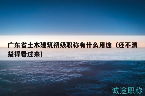 廣東省土木建筑初級職稱有什么用途（還不清楚得看過來）