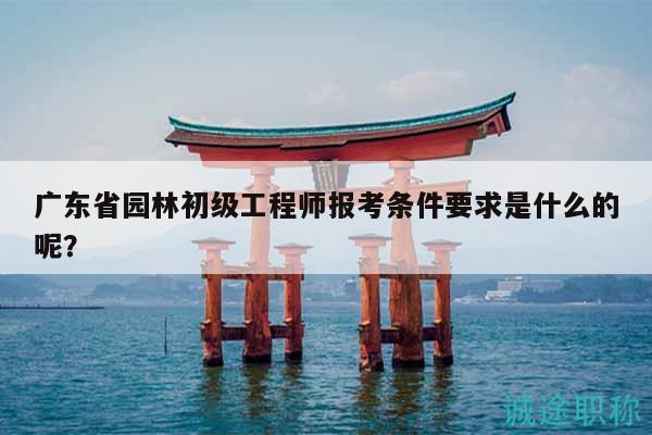 廣東省園林初級工程師報考條件要求是什么的呢？