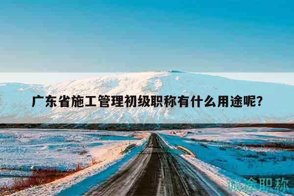 廣東省施工管理初級(jí)職稱有什么用途呢？