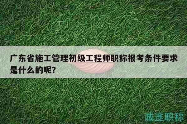 廣東省施工管理初級(jí)工程師職稱報(bào)考條件要求是什么的呢？