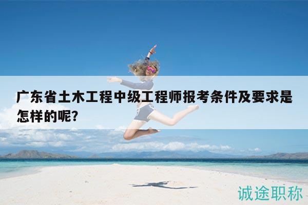 廣東省土木工程中級(jí)工程師報(bào)考條件及要求是怎樣的呢？