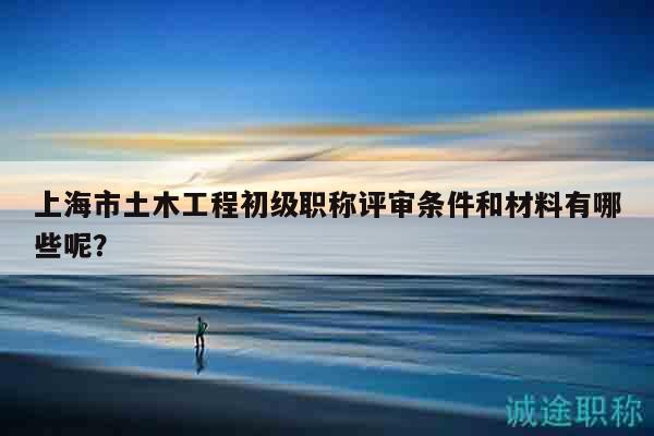 上海市土木工程初級職稱評審條件和材料有哪些呢？