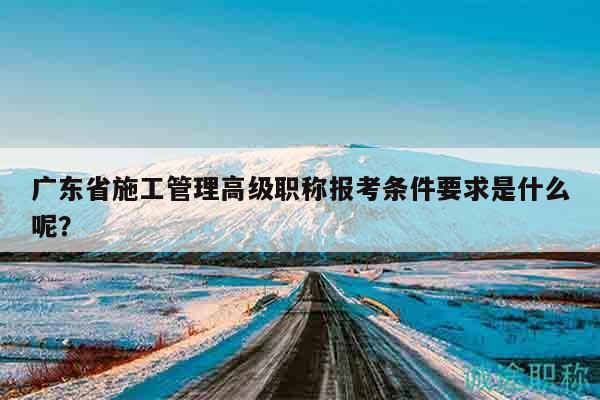 廣東省施工管理高級職稱報考條件要求是什么呢？
