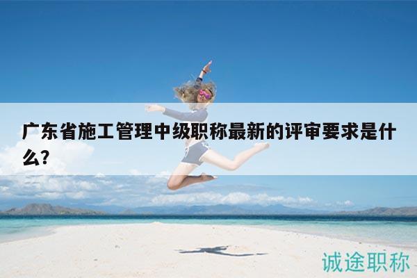 廣東省施工管理中級(jí)職稱最新的評(píng)審要求是什么？