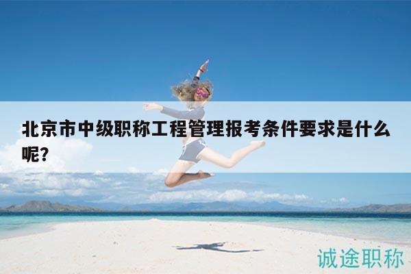 北京市中級(jí)職稱工程管理報(bào)考條件要求是什么呢？
