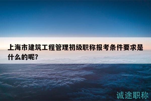 上海市建筑工程管理初級職稱報考條件要求是什么的呢？