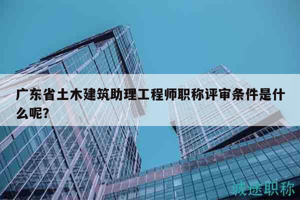 廣東省土木建筑助理工程師職稱評審條件是什么呢？